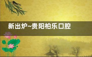 新出炉~贵阳柏乐口腔2025价格表来喽，拔牙200起|牙齿矫正6999起|种植牙4480起